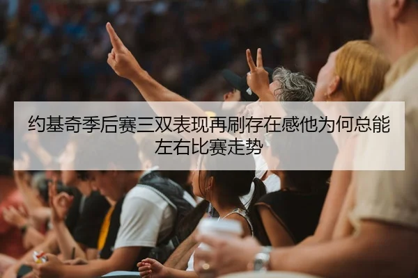 约基奇季后赛三双表现再刷存在感他为何总能左右比赛走势
